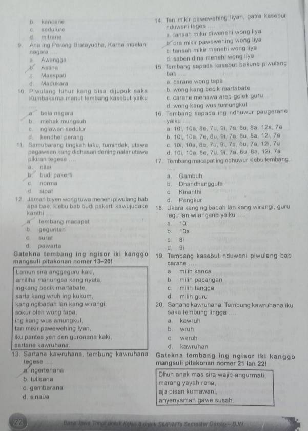 b. kancane 14. Tan mikir pawewehing liyan, gatra kasebur
c. sedulure nduweni teges
d mitrane a tansah mikir diwenehi wong liya
9. Ana ing Perang Bratayudha, Karna mbelani b* ora mikir pawewehing wong liya
nagara c: tansah mikir menehi wong liya
a Awangga d. saben dina menehi wong liya
B Astina 15. Tembang sapada kasebut bakune piwulang
c Maespati bab
d. Madukara a. carane wong tapa
10. Piwulang luhur kang bisa dijupuk saka b. wong kang becik martabate
Kumbakarna manut tembang kasebut yaiku c. carane menawa arep golek guru
d. wong kang wus tumungkul
a beia nagara 16. Tembang sapada ing ndhuwur paugerane
b. mehak mungsuh yaiku
c. nglawan sedulur a. 10i, 10a, 8e, 7u, 9i, 7a, 6u, 8a, 12a, 7a
d kendhel perang b. 10i, 10a, 7e, 8u, 9i, 7a, 6u, 8a, 12i, 7a
11. Samubarang tingkah laku, tumindak, utawa c. 10i, 10a, 8e, 7u, 9i, 7a, 6u, 7a, 12i, 7u
pagawean kang didhasan dening nalar utawa d. 10i, 10a, 8e, 7u, 9i, 7a, 6u, 8a, 12i, 7a
pikiran tegese , ,  .
a nilai 17. Tembang macapat ing ndhuwur klebu tembang
b. budi pakerti a Gambuh
c norma b. Dhandhanggula
d sipat c. Kinanthi
12. Jaman biyen wong tuwa menehi piwulang bab d. Pangkur
apa bae, klebu bab budi pakerti kawujudake
kanthi 18. Ukara kang ngibadah lan kang wirangi, guru
lagu lan wilangane yaiku ....
a tembang macapat a 10i
b geguritan b. 10a
c. surat c 8i
d. pawarta d 9i
Gatekna tembang ing ngisor iki kanggo 19. Tembang kasebut nduweni piwulang bab
mangsuli pitakonan nomer 13-20! carane .  
Lamun sira anggeguru kaki, a. milih kanca
amiliha manungsa kang nyata. b. milih pacangan
ingkang becik martabate, c. milih tangga
sarta kang wruh ing kukum, d milih guru
kang ngibadah lan kang wirangi. 20. Sartane kawruhana Tembung kawruhana iku
sokur oleh wong tapa. saka tembung lingga ....
ing kang wus amungkul, a kawruh
tan mikir pawewehing lyan, b wruh
iku pantes yen den guronana kaki. c. weruh
sartane kawruhana d. kawruhan
13. Sartane kawruhana, tembung kawruhana Gatekna tembang ing ngisor iki kanggo
tegese .... mangsuli pitakonan nomer 21 Ian 22!
a ngertenana Dhuh anak mas sira wajib angurmati,
b. tulisana marang yayah rena.
c. gambarana aja pisan kumawani.
d. sinaua anyenyamah gawe susah.
22  Baza Jawa Timpr unluk Kelas B uneik SMP/MTa Semoster Génop - EJN