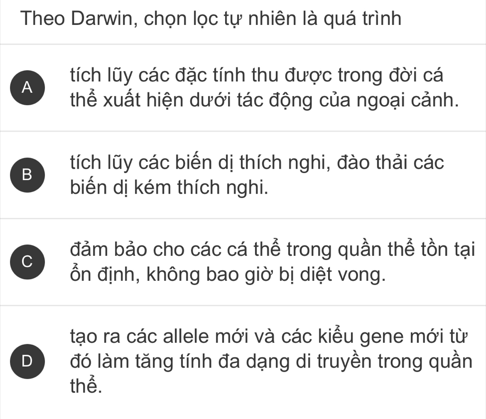 Theo Darwin, chọn lọc tự nhiên là quá trình
tích lũy các đặc tính thu được trong đời cá
A
thể xuất hiện dưới tác động của ngoại cảnh.
B
tích lũy các biến dị thích nghi, đào thải các
biến dị kém thích nghi.
C
đảm bảo cho các cá thể trong quần thể tồn tại
ổn định, không bao giờ bị diệt vong.
tạo ra các allele mới và các kiểu gene mới từ
D đó làm tăng tính đa dạng di truyền trong quần
thể.