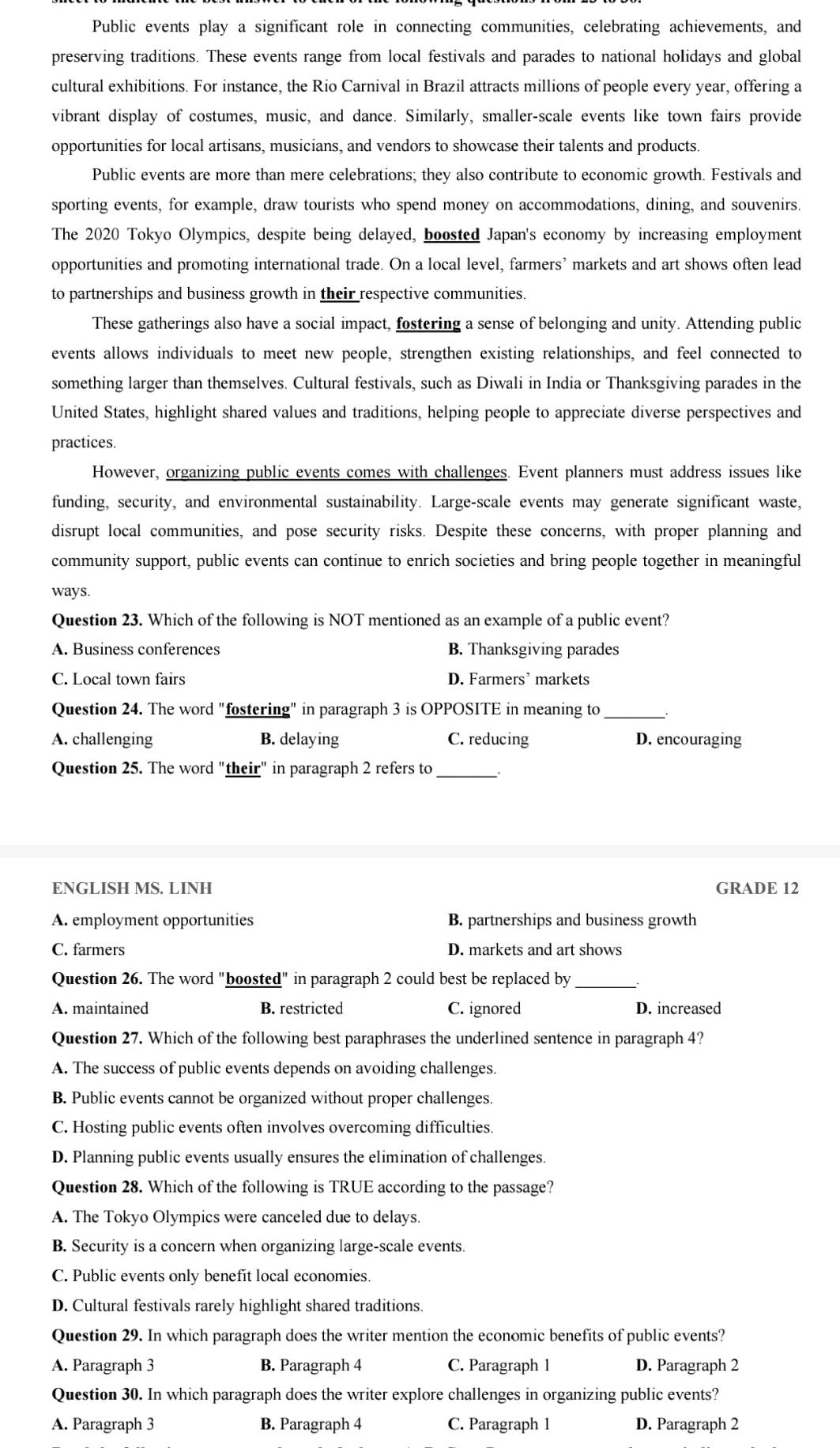 Public events play a significant role in connecting communities, celebrating achievements, and
preserving traditions. These events range from local festivals and parades to national holidays and global
cultural exhibitions. For instance, the Rio Carnival in Brazil attracts millions of people every year, offering a
vibrant display of costumes, music, and dance. Similarly, smaller-scale events like town fairs provide
opportunities for local artisans, musicians, and vendors to showcase their talents and products.
Public events are more than mere celebrations; they also contribute to economic growth. Festivals and
sporting events, for example, draw tourists who spend money on accommodations, dining, and souvenirs
The 2020 Tokyo Olympics, despite being delayed, boosted Japan's economy by increasing employment
opportunities and promoting international trade. On a local level, farmers’ markets and art shows often lead
to partnerships and business growth in their respective communities.
These gatherings also have a social impact, fostering a sense of belonging and unity. Attending public
events allows individuals to meet new people, strengthen existing relationships, and feel connected to
something larger than themselves. Cultural festivals, such as Diwali in India or Thanksgiving parades in the
United States, highlight shared values and traditions, helping people to appreciate diverse perspectives and
practices.
However, organizing public events comes with challenges. Event planners must address issues like
funding, security, and environmental sustainability. Large-scale events may generate significant waste,
disrupt local communities, and pose security risks. Despite these concerns, with proper planning and
community support, public events can continue to enrich societies and bring people together in meaningful
ways.
Question 23. Which of the following is NOT mentioned as an example of a public event?
A. Business conferences B. Thanksgiving parades
C. Local town fairs D. Farmers’ markets
Question 24. The word "fostering" in paragraph 3 is OPPOSITE in meaning to
_
A. challenging B. delaying C. reducing D. encouraging
Question 25. The word "their" in paragraph 2 refers to_
ENGLISH MS. LINH GRADE 12
A. employment opportunities B. partnerships and business growth
C. farmers D. markets and art shows
Question 26. The word "boosted" in paragraph 2 could best be replaced by_
A. maintained B. restricted C. ignored D. increased
Question 27. Which of the following best paraphrases the underlined sentence in paragraph 4?
A. The success of public events depends on avoiding challenges.
B. Public events cannot be organized without proper challenges.
C. Hosting public events often involves overcoming difficulties.
D. Planning public events usually ensures the elimination of challenges.
Question 28. Which of the following is TRUE according to the passage?
A. The Tokyo Olympics were canceled due to delays.
B. Security is a concern when organizing large-scale events.
C. Public events only benefit local economies.
D. Cultural festivals rarely highlight shared traditions.
Question 29. In which paragraph does the writer mention the economic benefits of public events?
A. Paragraph 3 B. Paragraph 4 C. Paragraph 1 D. Paragraph 2
Question 30. In which paragraph does the writer explore challenges in organizing public events?
A. Paragraph 3 B. Paragraph 4 C. Paragraph 1 D. Paragraph 2