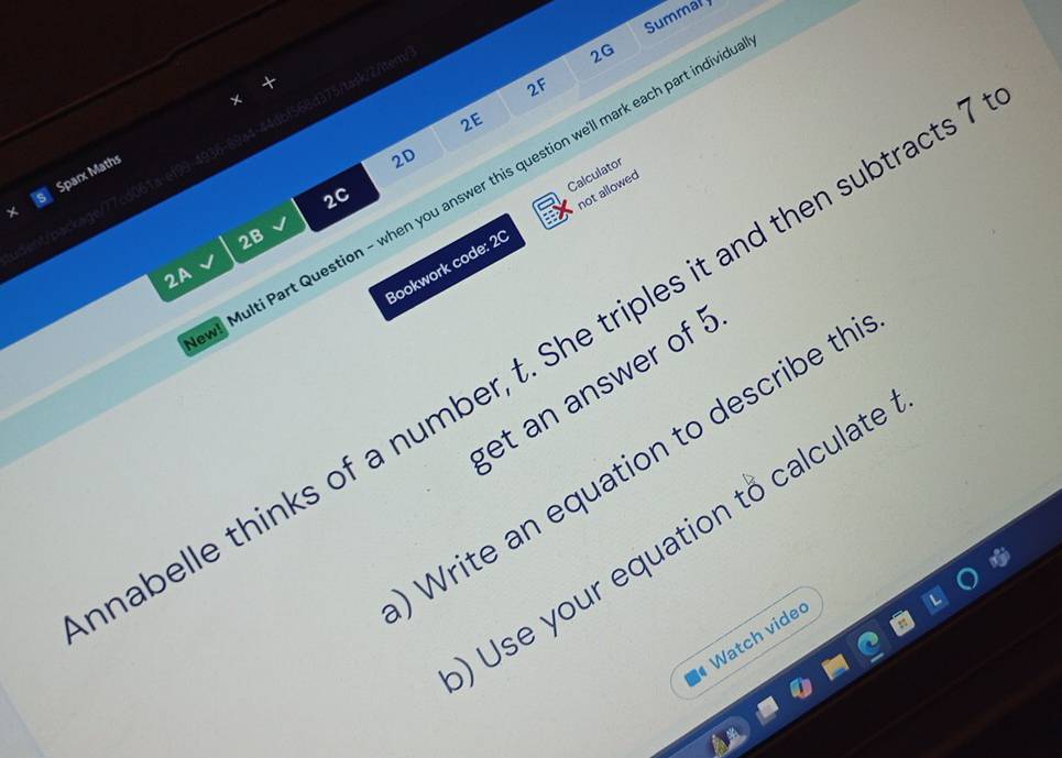 Summal
//temβ
2G
2F
2E
Sparx Maths
a
2D
Calculator
! Multi Part Question - when you answer this question we'll mark each part indivic
2C
rkaqe/77cd067a
Bookwork code: 20 not allowed
2B
2A
habelle thinks of a number, t. She triples it and then subtracts
get an answer of !
Write an equation to describe th
Use your equation to calculate
Watch vide