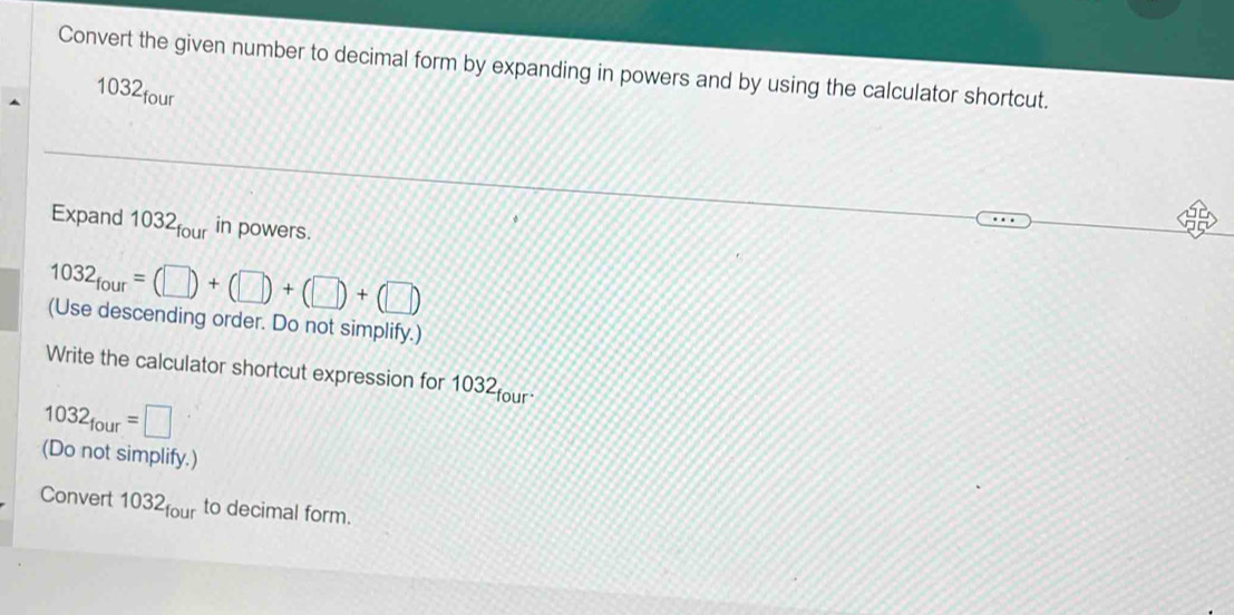 Convert the given number to decimal form by expanding in powers and by using the calculator shortcut. 
1032four 
Expand 032_four in powers.
1032_four=(□ )+(□ )+(□ )+(□ )
(Use descending order. Do not simplify.) 
Write the calculator shortcut expression for 1032four
1032_four=□
(Do not simplify.) 
Convert 1032_four to decimal form.