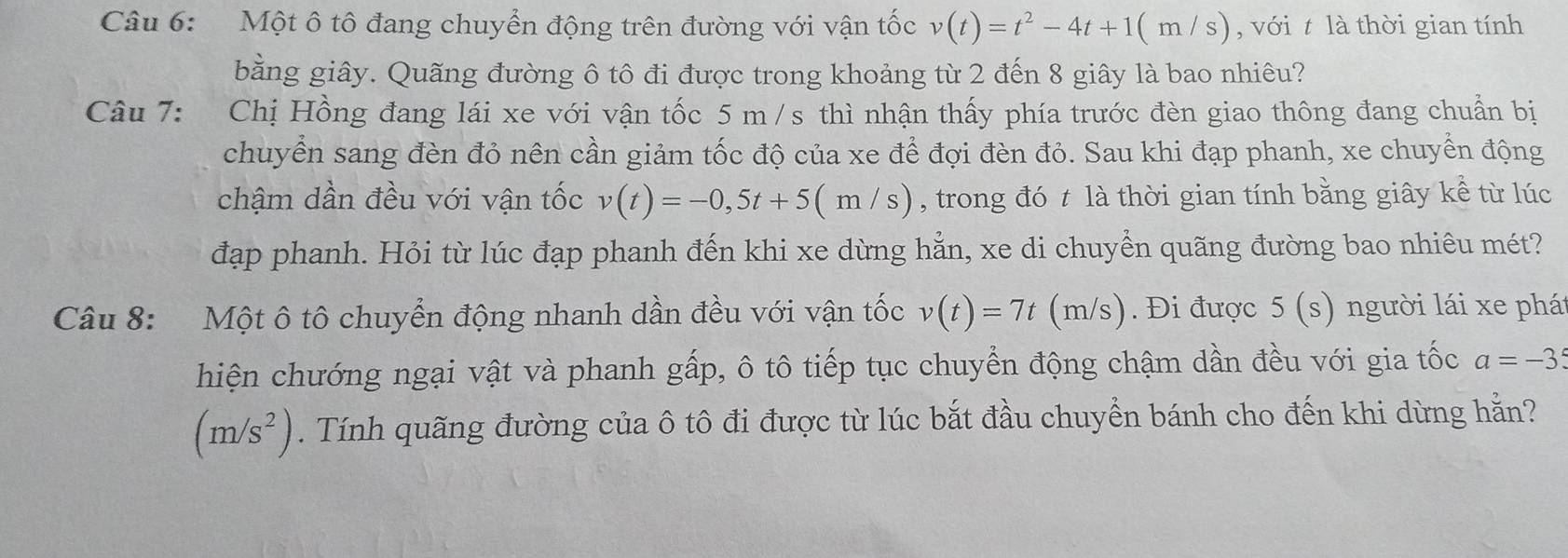 Một ô tô đang chuyển động trên đường với vận tốc v(t)=t^2-4t+1(m/s) , với t là thời gian tính 
bằng giây. Quãng đường ô tô đi được trong khoảng từ 2 đến 8 giây là bao nhiêu? 
Câu 7: Chị Hồng đang lái xe với vận tốc 5 m /s thì nhận thấy phía trước đèn giao thông đang chuẩn bị 
chuyển sang đèn đỏ nên cần giảm tốc độ của xe để đợi đèn đỏ. Sau khi đạp phanh, xe chuyển động 
chậm dần đều với vận tốc v(t)=-0,5t+5(m/s) , trong đó t là thời gian tính bằng giây kể từ lúc 
đạp phanh. Hỏi từ lúc đạp phanh đến khi xe dừng hẳn, xe di chuyển quãng đường bao nhiêu mét? 
Câu 8: Một ô tô chuyển động nhanh dần đều với vận tốc v(t)=7t(m/s). Đi được 5(s) người lái xe phá 
hiện chướng ngại vật và phanh gấp, ô tô tiếp tục chuyển động chậm dần đều với gia tốc a=-35
(m/s^2). Tính quãng đường của ô tô đi được từ lúc bắt đầu chuyển bánh cho đến khi dừng hằn?