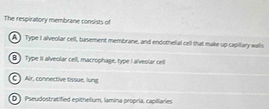 The respiratory membrane consists of
A ) Type I alveolar cell, basement membrane, and endothelial cell that make up capilary wallis
B) Type II alveolar cell, macrophage, type I alveolar cell
C) Air, connective tissue, lung
D ) Pseudostratified epithelium, lamina propría, capilllaries