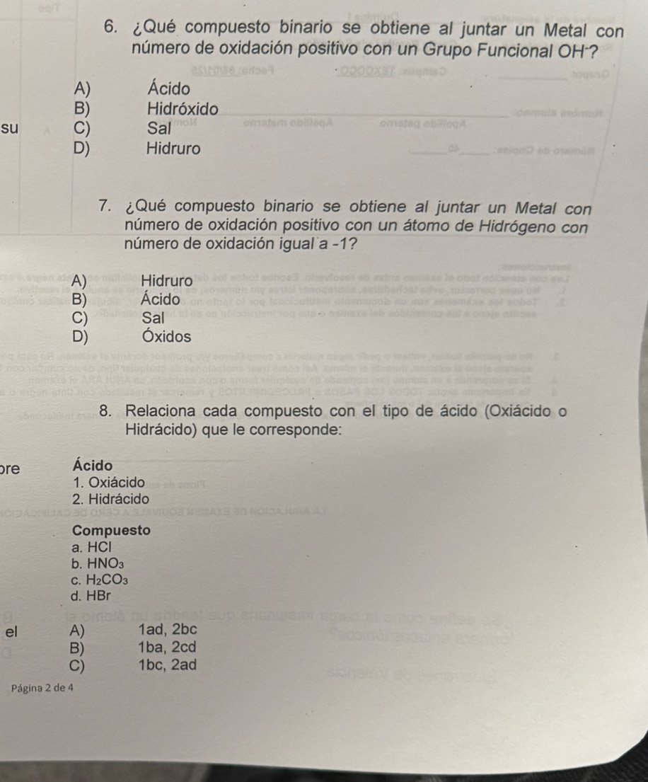 ¿Qué compuesto binario se obtiene al juntar un Metal con
número de oxidación positivo con un Grupo Funcional OH²?
A) Ácido
B) Hidróxido
su C) Sal
D) Hidruro
7. ¿Qué compuesto binario se obtiene al juntar un Metal con
número de oxidación positivo con un átomo de Hidrógeno con
número de oxidación igual a -1?
A) Hidruro
B) Ácido
C) Sal
D) Óxidos
8. Relaciona cada compuesto con el tipo de ácido (Oxiácido o
Hidrácido) que le corresponde:
re Ácido
1. Oxiácido
2. Hidrácido
Compuesto
a. HC
b. HNO_3
C. H_2CO_3
d. HBr
el A) 1ad, 2bc
B) 1ba, 2cd
C) 1bc, 2ad
Página 2 de 4