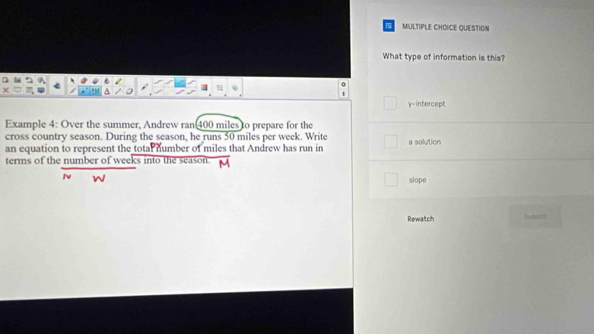 QUESTION
What type of information is this?
。
y-intercept
Example 4: Over the summer, Andrew ran400 miles to prepare for the
cross country season. During the season, he runs 50 miles per week. Write
an equation to represent the totar number of miles that Andrew has run in a solution
terms of the number of weeks into the season.
Iv slope
Rewatch Wniternyt
