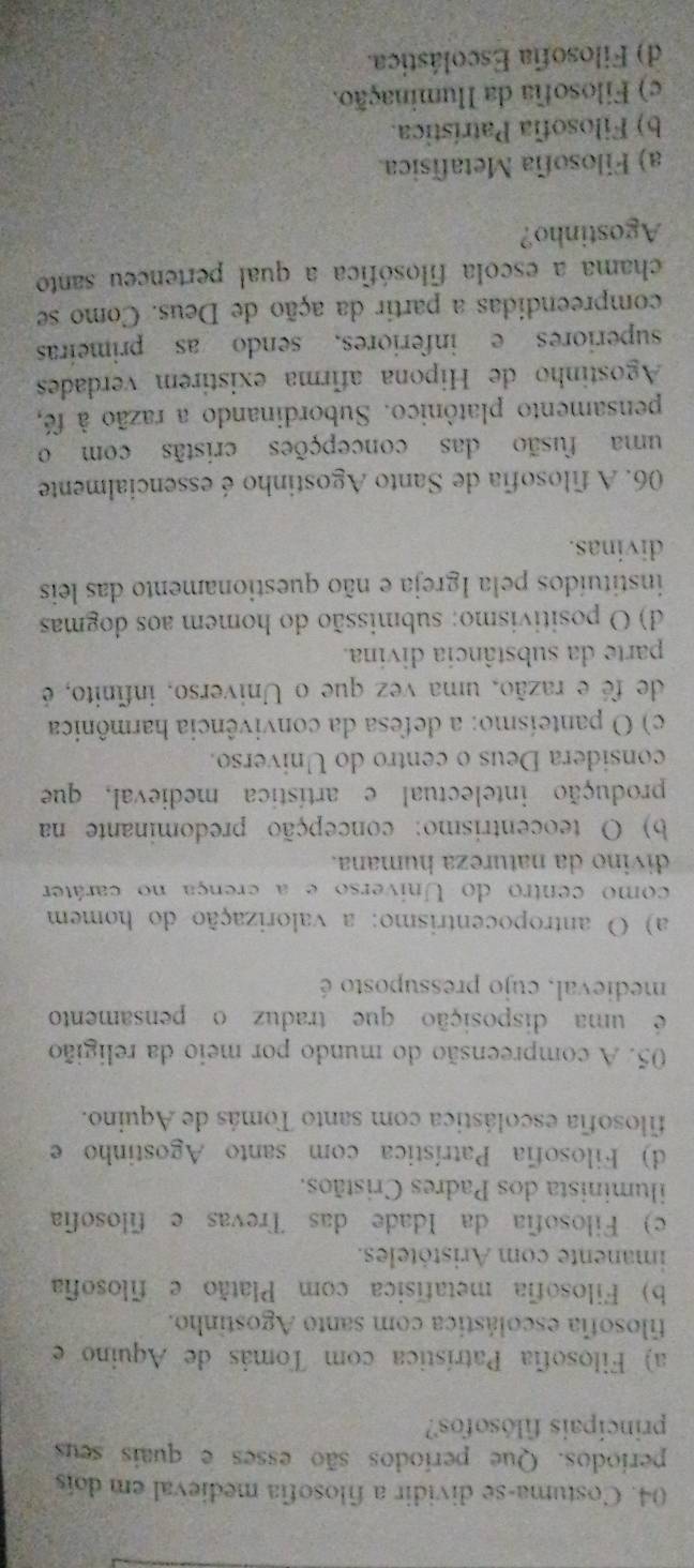 Costuma-se dividir a filosofia medieval em dois
períodos. Que períodos são esses e quais seus
principais filósofos?
a) Filosofia Patrística com Tomás de Aquino e
filosofia escolástica com santo Agostinho.
b) Filosofia metafísica com Platão e filosofia
imanente com Aristóteles.
c) Filosofia da Idade das Trevas e filosofia
iluminista dos Padres Cristãos.
d) Filosofia Patrística com santo Agostinho e
filosofia escolástica com santo Tomás de Aquino.
05. A compreensão do mundo por meio da religião
é uma disposição que traduz o pensamento
medieval, cujo pressuposto é
a) O antropocentrismo: a valorização do homem
como centro do Universo e a crença no caráter
divino da natureza humana.
b) O teocentrismo: concepção predominante na
produção intelectual e artística medieval, que
considera Deus o centro do Universo.
c) O panteísmo: a defesa da convivência harmônica
de fé e razão, uma vez que o Universo, infínito, é
parte da substância divina.
d) O positivismo: submissão do homem aos dogmas
instituídos pela Igreja e não questionamento das leis
divinas.
06. A filosofia de Santo Agostinho é essencialmente
uma fusão das concepções cristãs com o
pensamento platônico. Subordinando a razão à fé,
Agostinho de Hipona afirma existirem verdades
superiores e inferiores, sendo as primeiras
compreendidas a partir da ação de Deus. Como se
chama a escola filosófica a qual pertenceu santo
Agostinho?
a) Filosofia Metafísica.
b) Filosofia Patrística.
c) Filosofia da Iluminação.
d) Filosofia Escolástica.