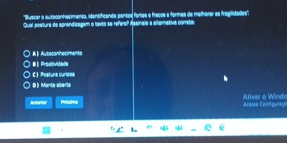 'Buscar o autoconhecimento, identificando pontos fortes e fracos e formas de melhorar as fragilidades''
Qual postura de aprendizagem o texto se refere? Assinale a alternativa correta:
A  Autoconhecimento
BProatividade
C  Postura curiosa
D  Mente aberta
Anterior Próxime Ativar o Windo
Acesse Configuraço