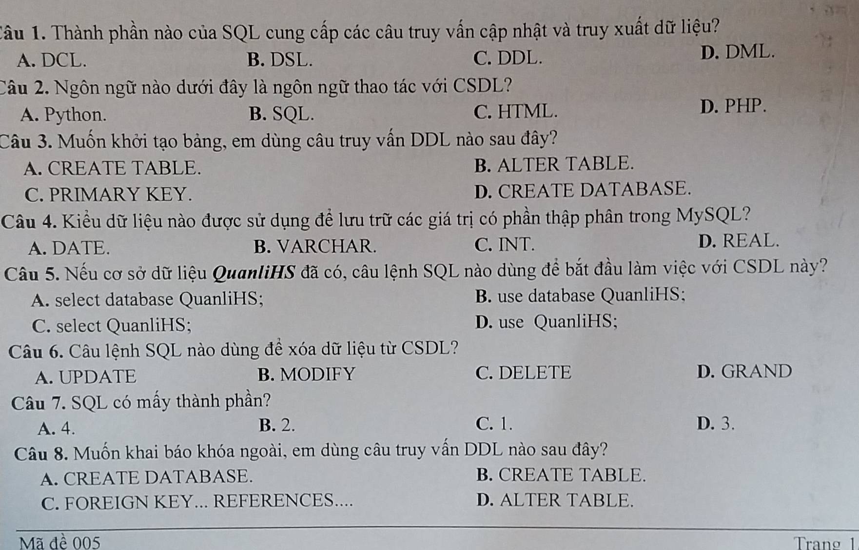 Tầu 1. Thành phần nào của SQL cung cấp các câu truy vấn cập nhật và truy xuất dữ liệu?
A. DCL. B. DSL. C. DDL. D. DML.
Câu 2. Ngôn ngữ nào dưới đây là ngôn ngữ thao tác với CSDL?
A. Python. B. SQL. C. HTML.
D. PHP.
Câu 3. Muốn khởi tạo bảng, em dùng câu truy vấn DDL nào sau đây?
A. CREATE TABLE. B. ALTER TABLE.
C. PRIMARY KEY. D. CREATE DATABASE.
Câu 4. Kiểu dữ liệu nào được sử dụng để lưu trữ các giá trị có phần thập phân trong MySQL?
A. DATE. B. VARCHAR. C. INT.
D. REAL.
Cầu 5. Nếu cơ sở dữ liệu QuanliHS đã có, câu lệnh SQL nào dùng để bắt đầu làm việc với CSDL này?
A. select database QuanliHS; B. use database QuanliHS;
C. select QuanliHS; D. use QuanliHS;
Câu 6. Câu lệnh SQL nào dùng để xóa dữ liệu từ CSDL?
A. UPDATE B. MODIFY C. DELETE D. GRAND
Câu 7. SQL có mấy thành phần?
A. 4. B. 2. C. 1. D. 3.
Câu 8. Muốn khai báo khóa ngoài, em dùng câu truy vấn DDL nào sau đây?
A. CREATE DATABASE. B. CREATE TABLE.
C. FOREIGN KEY... REFERENCES.... D. ALTER TABLE.
Mã đề 005 Trang 1