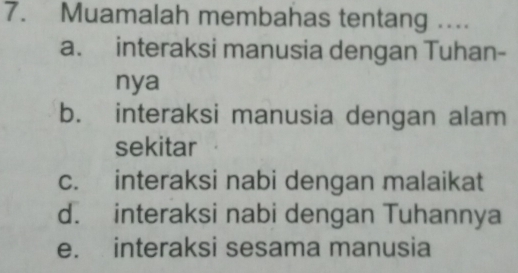 Muamalah membahas tentang …...
a. interaksi manusia dengan Tuhan-
nya
b. interaksi manusia dengan alam
sekitar
c. interaksi nabi dengan malaikat
d. interaksi nabi dengan Tuhannya
e. interaksi sesama manusia