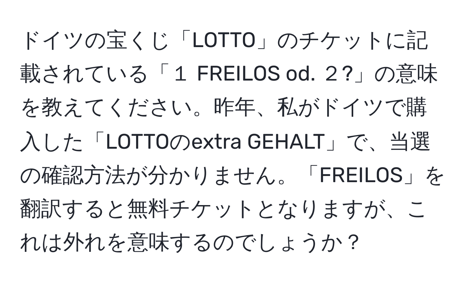 ドイツの宝くじ「LOTTO」のチケットに記載されている「１ FREILOS od. ２?」の意味を教えてください。昨年、私がドイツで購入した「LOTTOのextra GEHALT」で、当選の確認方法が分かりません。「FREILOS」を翻訳すると無料チケットとなりますが、これは外れを意味するのでしょうか？