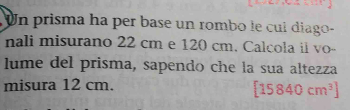 Un prisma ha per base un rombo le cui diago- 
nali misurano 22 cm e 120 cm. Calcola il vo- 
lume del prisma, sapendo che la sua altezza 
misura 12 cm.
[15840cm^3]