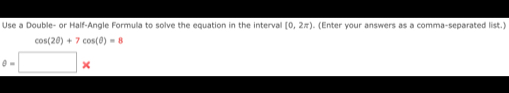 Use a Double- or Half-Angle Formula to solve the equation in the interval [0,2π ). (Enter your answers as a comma-separated list.)
cos (2θ )+7cos (θ )=8
0-□ *