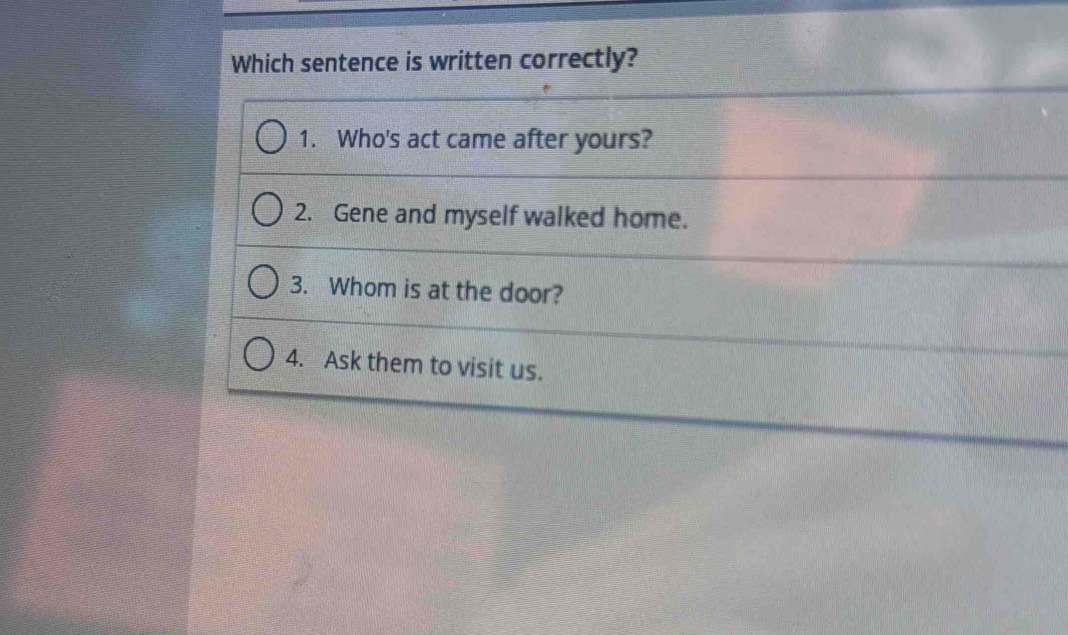 Which sentence is written correctly?
1. Who's act came after yours?
2. Gene and myself walked home.
3. Whom is at the door?
4. Ask them to visit us.