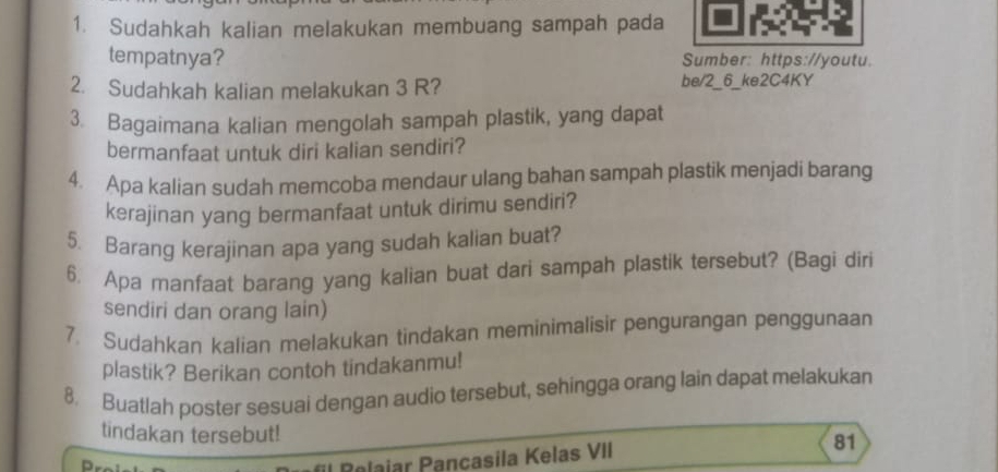 Sudahkah kalian melakukan membuang sampah pada 
tempatnya? Sumber: https://youtu. 
2. Sudahkah kalian melakukan 3 R? be/2_6_ke2C4KY 
3. Bagaimana kalian mengolah sampah plastik, yang dapat 
bermanfaat untuk diri kalian sendiri? 
4. Apa kalian sudah memcoba mendaur ulang bahan sampah plastik menjadi barang 
kerajinan yang bermanfaat untuk dirimu sendiri? 
5. Barang kerajinan apa yang sudah kalian buat? 
6 Apa manfaat barang yang kalian buat dari sampah plastik tersebut? (Bagi diri 
sendiri dan orang lain) 
7. Sudahkan kalian melakukan tindakan meminimalisir pengurangan penggunaan 
plastik? Berikan contoh tindakanmu! 
8. Buatlah poster sesuai dengan audio tersebut, sehingga orang lain dapat melakukan 
tindakan tersebut! 
Rolaiar Pançasila Kelas VII 
81