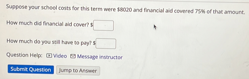 Suppose your school costs for this term were $8020 and financial aid covered 75% of that amount. 
How much did financial aid cover? $ □
How much do you still have to pay? $ ;□
Question Help: Video Message instructor 
Submit Question Jump to Answer