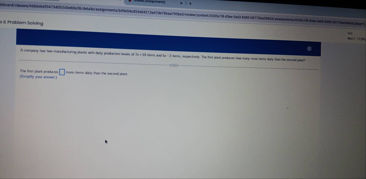 Anides (Assignments) 
hboard/classes/66bbde6f04734002c0edda38/details/assignments/b99e54cd53e04213a47de76baa795be3/review/content/033fa1f8-d5ee-3ed3-8485-087756a398d4/assessments/033fa1f8-d5ee-3ed3-8485-087756a398d4/player?i 
& Problem Solving 
DUE 
Nov 1-11:59 
A company has two manufacturing plants with daily production levels of 7x+19 items and 5x -2 iterns, respectively. The first plant produces how many more items daily than the second plant? 
The first plant produces □ more items daily than the second plant. 
(Simplify your answer.)