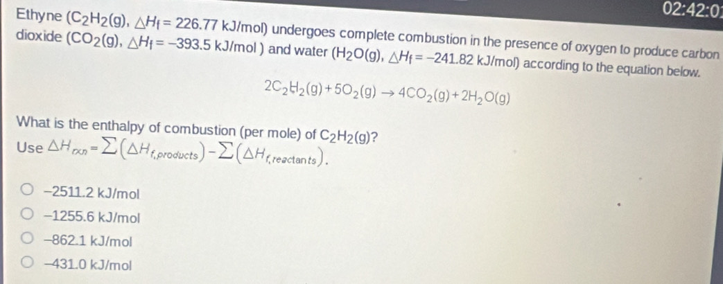 Ethyne
02:42:0 
dioxide (C_2H_2(g), △ H_f=226.77kJ/mol) undergoes complete combustion in the presence of oxygen to produce carbon
(CO_2(g), △ H_f=-393.5kJ/mol) and water (H_2O(g), △ H_f=-241.82kJ/mol) l) according to the equation below.
2C_2H_2(g)+5O_2(g)to 4CO_2(g)+2H_2O(g)
What is the enthalpy of combustion (per mole) of C_2H_2(g) ?
Use △ H_ren=sumlimits (△ H_f,products)-sumlimits (△ H_f,reactan ts).
−2511.2 kJ/mol
−1255.6 kJ/mol
-862.1 kJ/mol
−431.0 kJ/mol