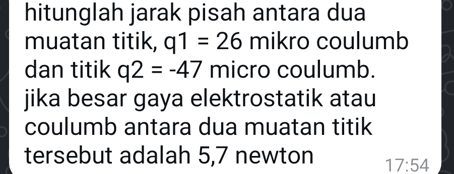 hitunglah jarak pisah antara dua 
muatan titik, q1=26 mikro coulumb 
dan titik q2=-47 micro coulumb. 
jika besar gaya elektrostatik atau 
coulumb antara dua muatan titik 
tersebut adalah 5,7 newton
17:54