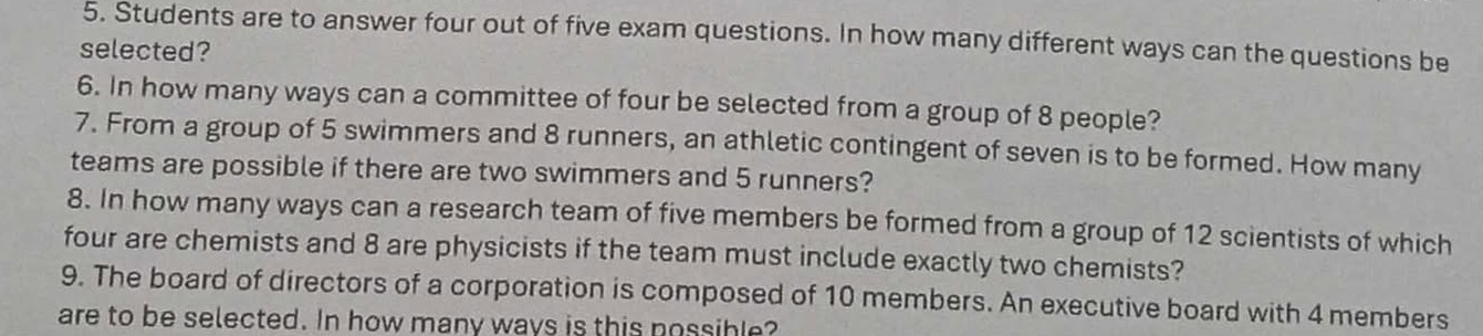 Students are to answer four out of five exam questions. In how many different ways can the questions be 
selected? 
6. In how many ways can a committee of four be selected from a group of 8 people? 
7. From a group of 5 swimmers and 8 runners, an athletic contingent of seven is to be formed. How many 
teams are possible if there are two swimmers and 5 runners? 
8. In how many ways can a research team of five members be formed from a group of 12 scientists of which 
four are chemists and 8 are physicists if the team must include exactly two chemists? 
9. The board of directors of a corporation is composed of 10 members. An executive board with 4 members 
are to be selected. In how many ways is this possible?