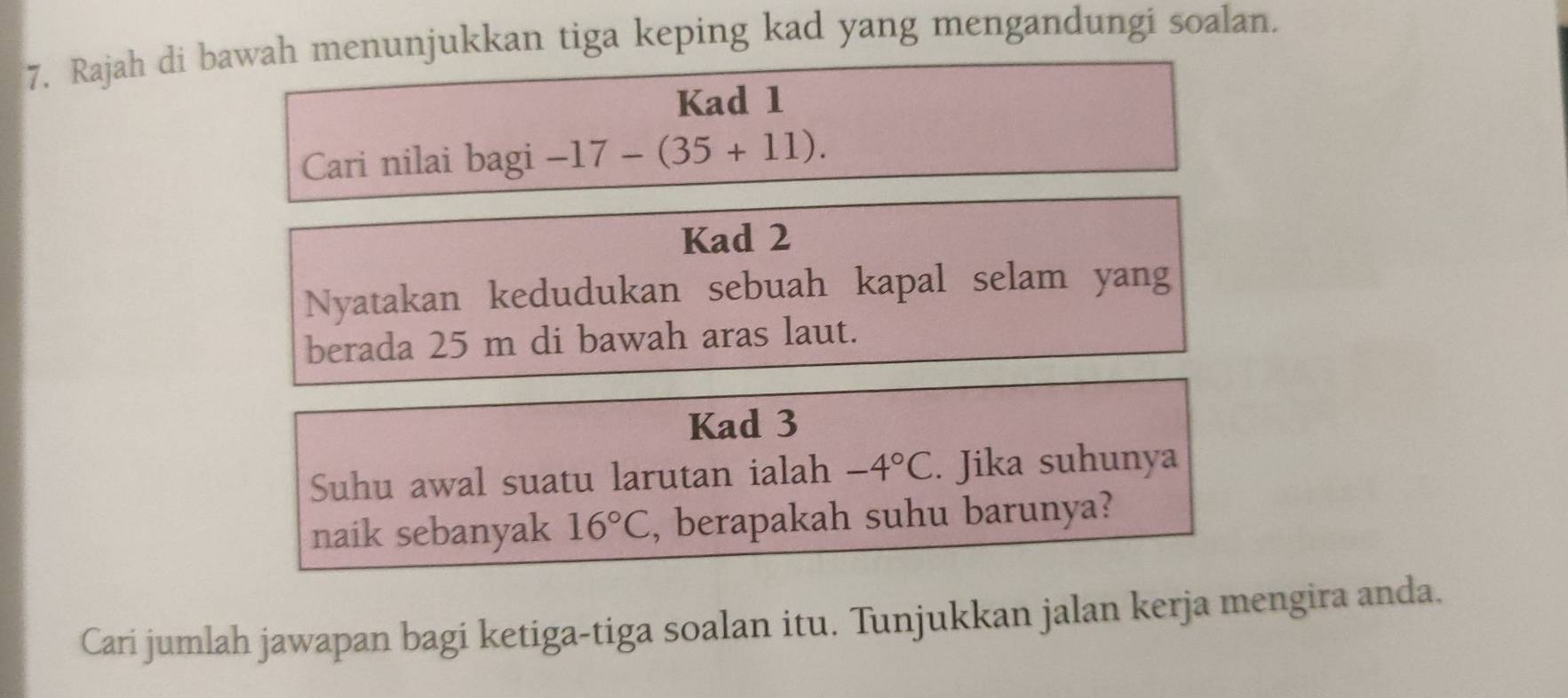 Rajah di bawah menunjukkan tiga keping kad yang mengandungi soalan. 
Kad 1 
Cari nilai bagi -17-(35+11). 
Kad 2 
Nyatakan kedudukan sebuah kapal selam yang 
berada 25 m di bawah aras laut. 
Kad 3 
Suhu awal suatu larutan ialah -4°C. Jika suhunya 
naik sebanyak 16°C , berapakah suhu barunya? 
Cari jumlah jawapan bagi ketiga-tiga soalan itu. Tunjukkan jalan kerja mengira anda.