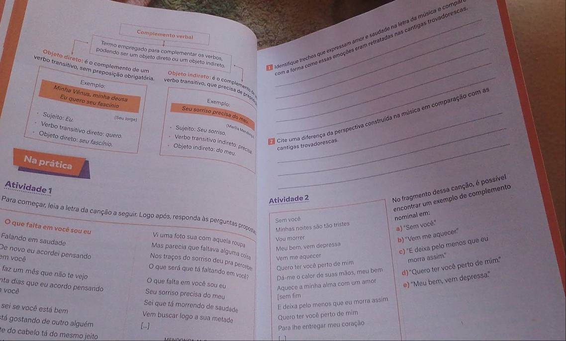 podendo ser um objeto direto ou um objeto indireto. aIdentifique trechos que expressam amor e saudade na letra da música e compa
Complemento verbal
Termo empregado para complementar os verbos,_
om a forma como essas emoções eram retratadas nas cantigas trovadoresca
Objeto direto: é o complemento de um  Objeto indireto: é o complemento o
verbo transitivo, sem preposição obrigatória, verbo transitivo, que precisa de prepo Exemplo:__
Exemplo
Minha Vênus, minha deusa
Eu quero seu fascínio
Seu sorriso precisa do meu_
C Cite uma diferença da perspectiva construída na música em comparação com a
Sujeito: Eu. (Seu Jorge)
Verbo transitivo direto: quero
Sujeito: Seu sorriso.
(Marha Mendony_
Objeto direto: seu fascínio.
Verbo transitivo indireto: precis _cantigas trovadorescas.
Objeto indireto: do meu.
Na prática
Atividade 1
Atividade 2
No fragmento dessa canção, é possível
ençontrar um exemplo de complemento
Para começar, leia a letra da canção a seguir. Logo após, responda às perguntas proposa Minhas noites são tão tristes
Sem você
nominal em:
a) "Sem você"
Vou morrer
b) "Vem me aquecer"
O que falta em você sou eu Mas parecia que faltava alguma cois
Vi uma foto sua com aquela roupa
Meu bem, vem depressa
deixa pelo menos que eu
Falando em saudade Nos traços do sorriso deu pra perceber Quero ter você perto de mim
em você Vem me aquecer
x morra assim.
De novo eu acordeí pensando O que será que tá faltando em você? Dá-me o calor de suas mãos, meu bem d) ''Quero ter você perto de mim.''
faz um mês que não te vejo O que falta em você sou eu
Aquece a minha alma com um amor
e) "Meu bem, vem depressa."
nta días que eu acordo pensando Seu sorriso precisa do meu
[sem fim
I você Sei que tá morrendo de saudade
E deixa pelo menos que eu morra assim
sei se você está bem Vem buscar logo a sua metade
Quero ter você perto de mim
stá gostando de outro alguém [.]
Para lhe entregar meu coração
e do cabelo tá do mesmo jeito 【   ]