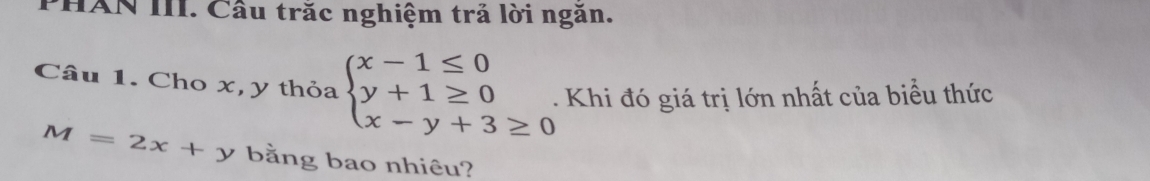 PHAN III. Cầu trăc nghiệm trả lời ngăn.
Câu 1. Cho x, y thỏa beginarrayl x-1≤ 0 y+1≥ 0 x-y+3≥ 0endarray.. Khi đó giá trị lớn nhất của biểu thức
M=2x+y bằng bao nhiêu?