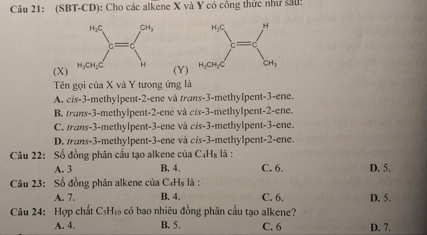 (SBT-CD): Cho các alkene X và Y có công thức như sau:
(X) 
(Y)
Tên gọi của X và Y tưong ứng là
A. cis-3-methylpent-2-ene và trans-3-methylpent-3-ene.
B. trans-3-methylpent-2-ene và cis-3-methylpent-2-ene.
C. trans-3-methylpent-3-ene và cis-3-methylpent-3-ene.
D. trans-3-methylpent-3-ene và cis-3-methylpent-2-ene.
Câu 22: Số đồng phân cấu tạo alkene của C_4H_8 là :
A. 3 B. 4. C. 6. D. 5.
Câu 23: Số đồng phân alkene của C_4H_8 là :
A. 7. B. 4. C. 6. D. 5.
Câu 24: Hợp chất C_5H_10 có bao nhiêu đồng phân cấu tạo alkene?
A. 4. B. 5. C. 6 D. 7.