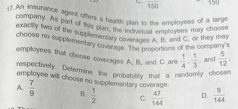 overline 150
1 50
17.An insurance agent offers a health plan to the employees of a large
company. As part of this plan, the individual employees may choose
exactly two of the supplementary coverages A, B, and C, or they may
choose no supplementary coverage. The proportions of the company's
employees that choose coverages A, B, and C are  1/4 ,  1/3  , and  5/12 , 
respectively. Determine the probability that a randomly chosen
employee will choose no supplementary coverage.
A.  7/9 
B.  1/2   9/144 
C.  47/144 
D.