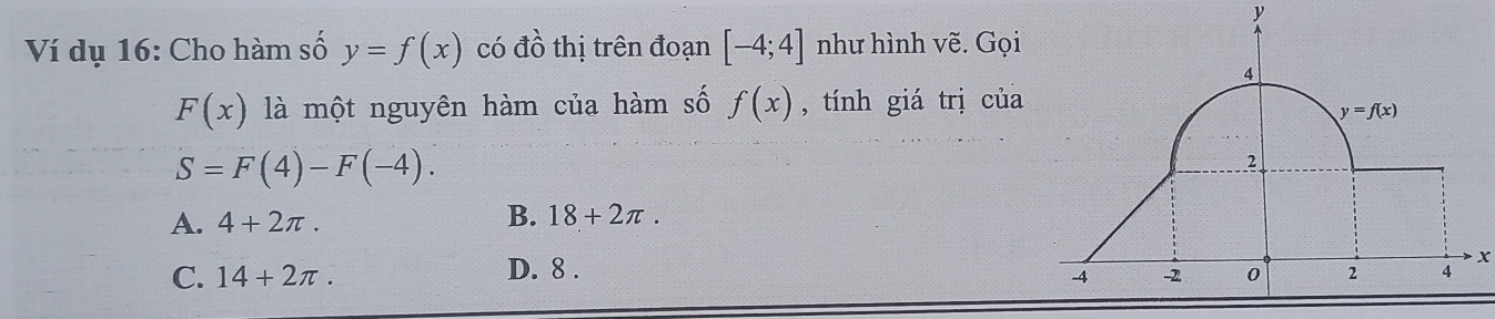 y
Ví dụ 16: Cho hàm số y=f(x) có đồ thị trên đoạn [-4;4] như hình vẽ. Gọi
4
F(x) là một nguyên hàm của hàm số f(x) , tính giá trị của
y=f(x)
S=F(4)-F(-4). 
2
A. 4+2π.
B. 18+2π.
x
C. 14+2π. D. 8 . 0 2 4
-4 -2