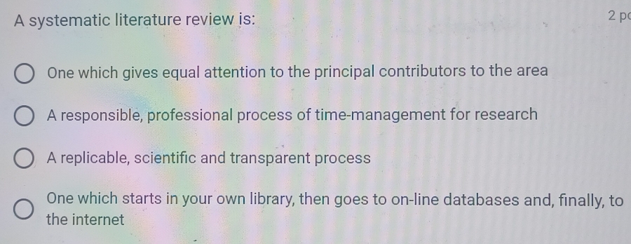 A systematic literature review is:
2pc
One which gives equal attention to the principal contributors to the area
A responsible, professional process of time-management for research
A replicable, scientific and transparent process
One which starts in your own library, then goes to on-line databases and, finally, to
the internet