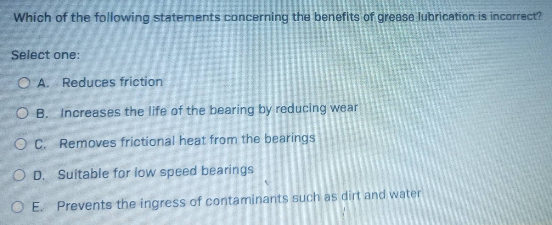 Which of the following statements concerning the benefits of grease lubrication is incorrect?
Select one:
A. Reduces friction
B. Increases the life of the bearing by reducing wear
C. Removes frictional heat from the bearings
D. Suitable for low speed bearings
E. Prevents the ingress of contaminants such as dirt and water