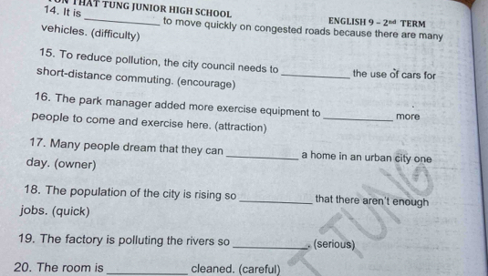 ENGLISH 9 -2^(nd) TERM 
14. It is_ to move quickly on congested roads because there are many 
vehicles. (difficulty) 
15. To reduce pollution, the city council needs to the use of cars for 
short-distance commuting. (encourage)_ 
16. The park manager added more exercise equipment to more 
people to come and exercise here. (attraction)_ 
17. Many people dream that they can _a home in an urban city one 
day. (owner) 
18. The population of the city is rising so _that there aren't enough 
jobs. (quick) 
19. The factory is polluting the rivers so _. (serious) 
20. The room is _cleaned. (careful)