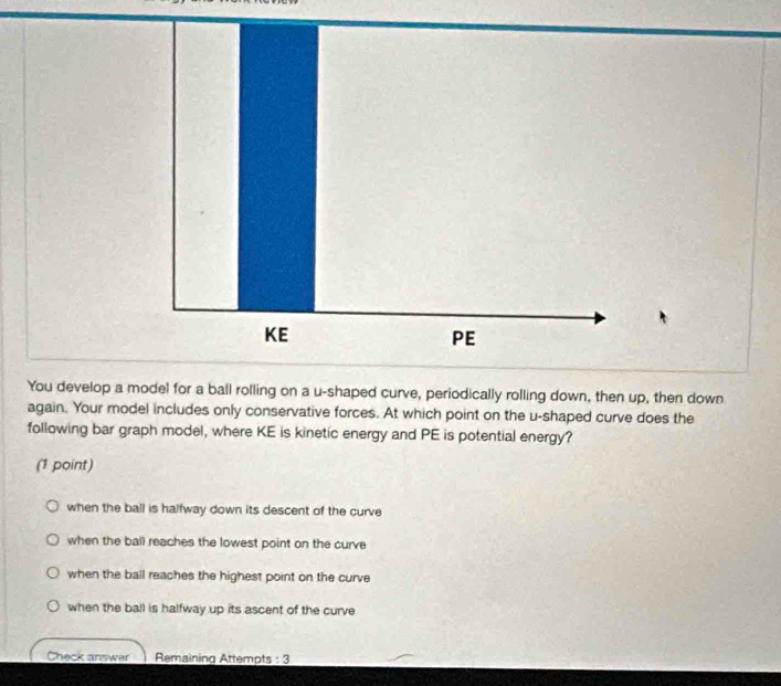 You develop a model for a ball rolling on a u-shaped curve, periodically rolling down, then up, then down
again. Your model includes only conservative forces. At which point on the u -shaped curve does the
following bar graph model, where KE is kinetic energy and PE is potential energy?
(1 point)
when the ball is halfway down its descent of the curve
when the ball reaches the lowest point on the curve
when the ball reaches the highest point on the curve
when the ball is halfway up its ascent of the curve
Check answer Remaining Attempts : 3