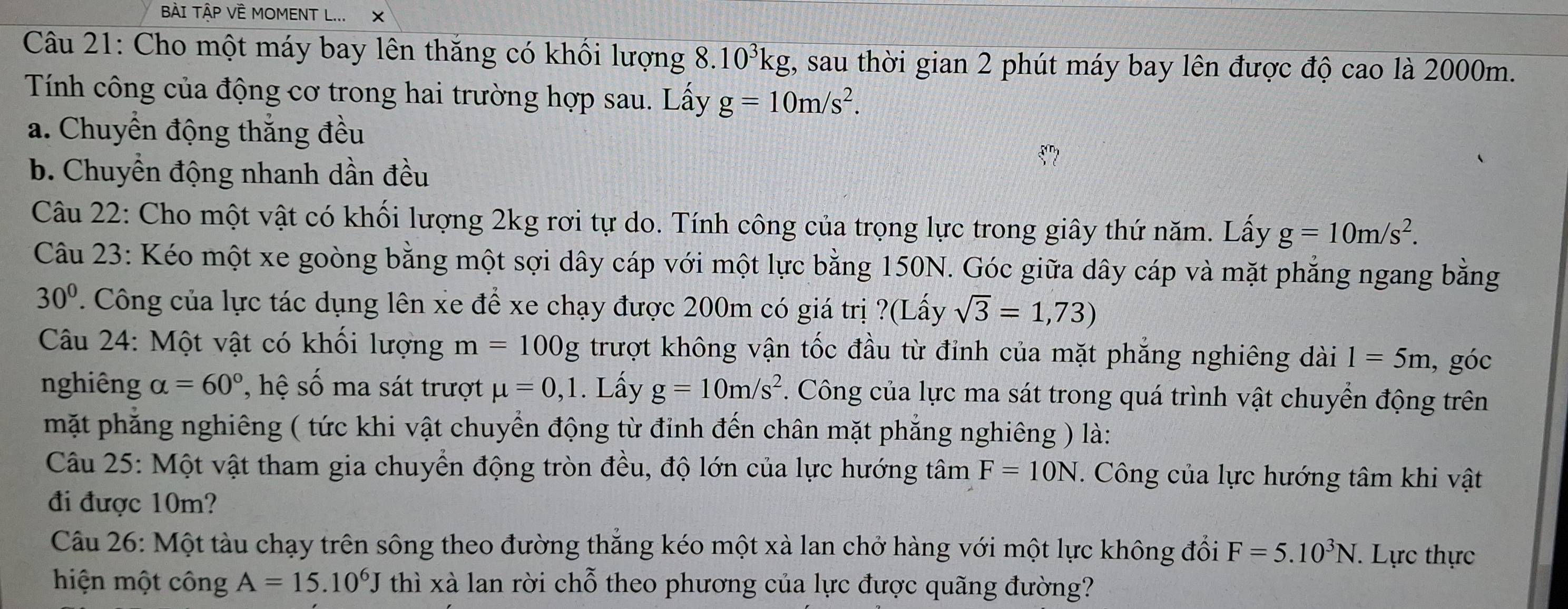 BÀI TậP VÈ MOMENT L... X
Câu 21: Cho một máy bay lên thăng có khổi lượng 8. 10^3kg , sau thời gian 2 phút máy bay lên được độ cao là 2000m.
Tính công của động cơ trong hai trường hợp sau. Lấy g=10m/s^2.
a. Chuyền động thắng đều
b. Chuyển động nhanh dần đều
Câu 22: Cho một vật có khối lượng 2kg rơi tự do. Tính công của trọng lực trong giây thứ năm. Lấy g=10m/s^2.
Câu 23: Kéo một xe goòng bằng một sợi dây cáp với một lực bằng 150N. Góc giữa dây cáp và mặt phẳng ngang bằng
30°. Công của lực tác dụng lên xe để xe chạy được 200m có giá trị ?(Lấy sqrt(3)=1,73)
* Câu 24: Một vật có khối lượng m=100g trượt không vận tốc đầu từ đỉnh của mặt phẳng nghiêng dài 1=5m , góc
nghiêng alpha =60° ', h số ma sát trượt mu =0,1. Lấy g=10m/s^2. Công của lực ma sát trong quá trình vật chuyển động trên
mặt phẳng nghiêng ( tức khi vật chuyển động từ đinh đến chân mặt phẳng nghiêng ) là:
Câu 25: Một vật tham gia chuyển động tròn đều, độ lớn của lực hướng tâm F=10N. Công của lực hướng tâm khi vật
đi được 10m?
Câu 26: Một tàu chạy trên sông theo đường thắng kéo một xà lan chở hàng với một lực không đổi F=5.10^3N. Lực thực
hiện một công A=15.10^6J thì xà lan rời chỗ theo phương của lực được quãng đường?