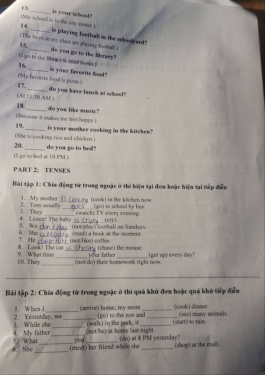 is your school? 
(My school is in the city center.) 
14. 
_is playing football in the schoolyard? 
(The boys in my class are playing football.) 
15. 
do you go to the library? 
(I go to the library to read books.) 
16. _is your favorite food? 
(My favorite food is pizza.) 
17. _do you have lunch at school? 
(At 11:30 AM.) 
18._ do you like music? 
(Because it makes me feel happy.) 
19. _is your mother cooking in the kitchen? 
(She is cooking rice and chicken.) 
20._ do you go to bed? 
(I go to bed at 10 PM.) 
PART 2; TENSES 
Bài tập 1: Chia động từ trong ngoặc ở thì hiện tại đơn hoặc hiện tại tiếp diễn 
1. My mother _(cook) in the kitchen now. 
2. Tom usually _(go) to school by bus. 
3. They _(watch) TV every evening. 
4. Listen! The baby _(cry). 
5. We _(not/play) football on Sundays. 
6. She_ (read) a book at the moment. 
7. He (not/like) coffee. 
8. Look! The cat _(chase) the mouse. 
9. What time _your father _(get up) every day? 
10. They _(not/do) their homework right now. 
_ 
_ 
Bài tập 2: Chia động từ trong ngoặc ở thì quá khứ đơn hoặc quá khứ tiếp diễn 
1. When I _(arrive) home, my mom _(cook) dinner. 
2. Yesterday, we _(go) to the zoo and _(see) many animals. 
3. While she _(walk) in the park, it _(start) to rain. 
4. My father _(not/be) at home last night. 
5. What you _(do) at 8 PM yesterday? 
6. She __(meet) her friend while she _(shop) at the mall.