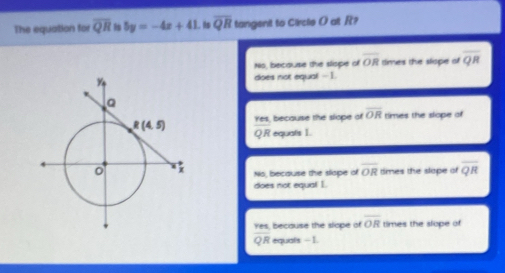 The equation for overline QR 5y=-4x+41. its overline QR tangent to Circle O at R?
No, because the slope of overline OR times the slope of overline QR
does not equa! -1.
Yes, because the slope of overline OR times the slope of
Q.R equals I.
No, becsuse the slope of overline OR times the slope of overline QR
does not equal I.
because the slope of overline OR times the slope of
 res/QR  equals - 1.