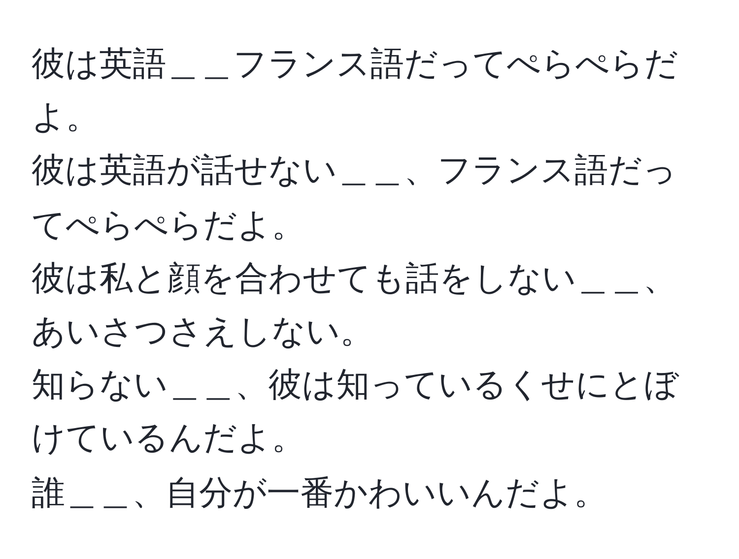 彼は英語＿＿フランス語だってぺらぺらだよ。  
彼は英語が話せない＿＿、フランス語だってぺらぺらだよ。  
彼は私と顔を合わせても話をしない＿＿、あいさつさえしない。  
知らない＿＿、彼は知っているくせにとぼけているんだよ。  
誰＿＿、自分が一番かわいいんだよ。