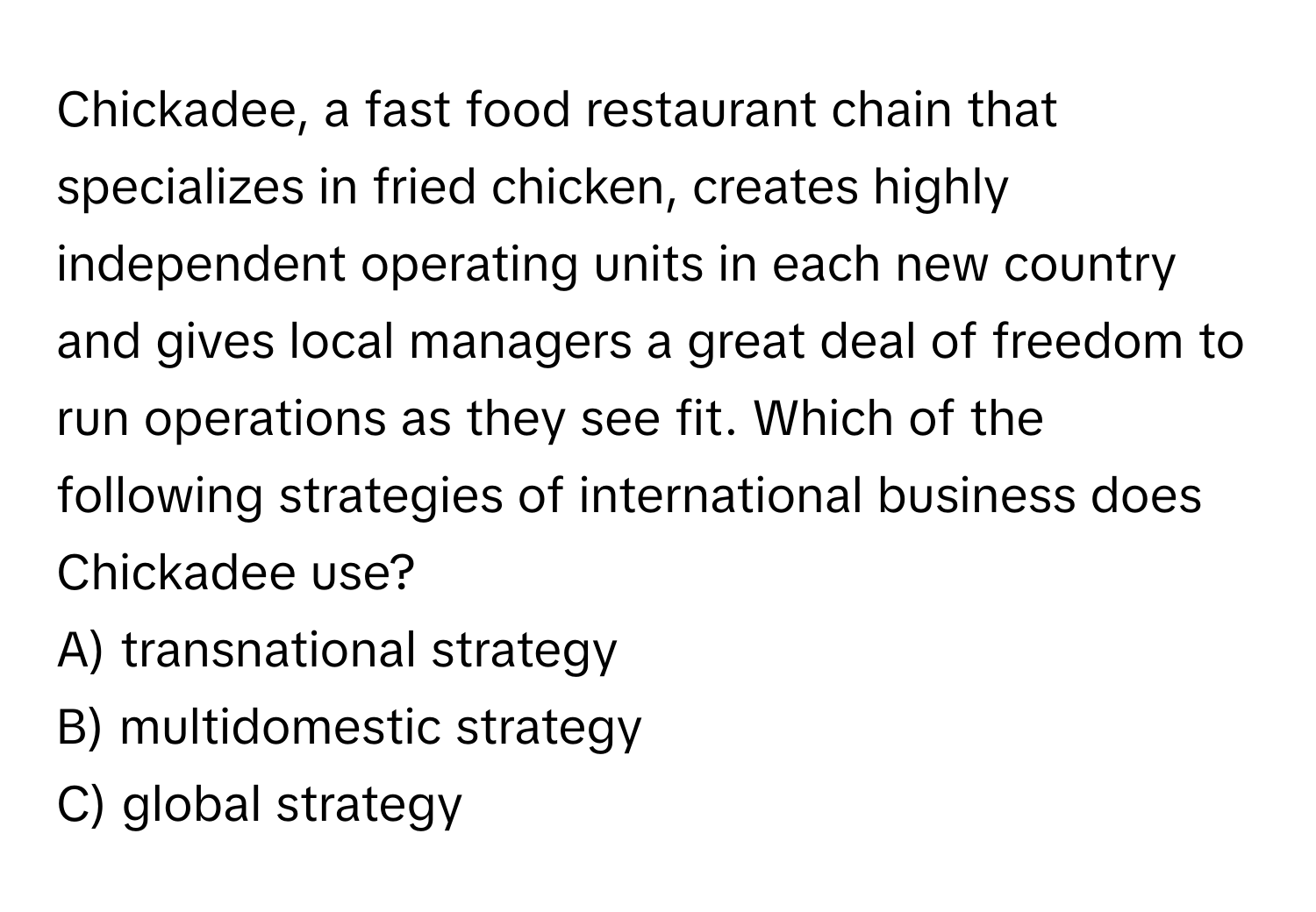 Chickadee, a fast food restaurant chain that specializes in fried chicken, creates highly independent operating units in each new country and gives local managers a great deal of freedom to run operations as they see fit. Which of the following strategies of international business does Chickadee use? 
A) transnational strategy
B) multidomestic strategy
C) global strategy