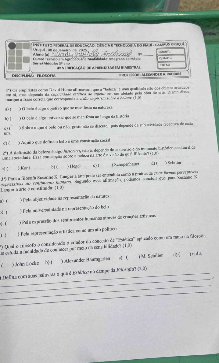 INSTITUTO FEDERAL DE EDUCAÇÃO, CIÊNCIA E TECNOLOGIA DO PíAUí - CAMPUS URUçUí.
Uruçuí , 08 de Janeiro de 2025.
Aluno (a):_
Nº _QUANT.:
Curso: Técnico em Agropecuária Modalidade: Integrado ao Médio QUALIT.:
Série/Módulo: 3º ano TOTAL:
4ª VERIFICAÇÃO DE APRENDIZAGEM BIMESTRAL
DISCIPLINA：FILOSOFIA PROFESSOR: ALEXANDER A. MORAIS
1^n) Os empiristas como David Hume afirmavam que a “beleza” é uma qualidade não dos objetos artísticos
em si, mas depende da capacidade estética do sujeito em ser afetado pela obra de arte. Diante disso,
marque a frase correta que corresponde a visão empirista sobre a beleza. (1,0)
a) ( ) O belo é algo objetivo que se manifesta na natureza
b) ( ) O belo é algo universal que se manifesta ao longo da história
c) ( ) Sobre o que é belo ou não, gosto não se discute, pois depende da subjetividade receptiva de cada
um.
d) ( ) Aquilo que define o belo é uma construção social
2^n) A definição da beleza é algo histórico, isto é, depende do consenso e do momento histórico e cultural de
uma sociedade. Essa concepção sobre a beleza na arte é a visão de qual filósofo? (1,0)
a) ( ) Kant b)( ) Hegel c) ( ) Schopenhauer d) ( ) Schiller
3^a) Para a filósofa Susanne K. Langer a arte pode ser entendida como a prática de criar formas perceptíveis
expressivas do sentimento humano. Segundo essa afirmação, podemos concluir que para Susanne K.
Langer a arte é constituída: (1,0)
a) ( ) Pela objetividade na representação da natureza
b) ( ) Pela universalidade na representação do belo
:) ( ) Pela expressão dos sentimentos humanos através de criações artísticas
) ( ) Pela representação artística como um ato político
') Qual o filósofo é considerado o criador do conceito de “Estética” aplicado como um ramo da filosofia
ue estuda a faculdade de conhecer por meio da sensibilidade? (1,0)
( ) John Locke b) ( ) Alexander Baumgarten c) ( ) M. Schiller d) ( ) n.d.a
_O Defina com suas palavras o que é Estética no campo da Filosofia? (2,0)
_2
_
_