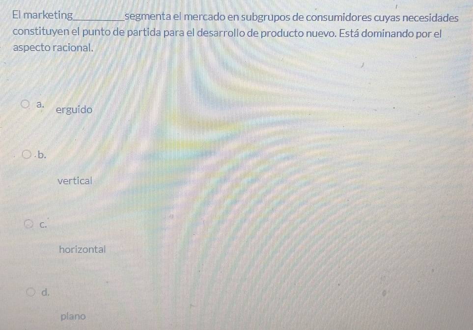 El marketing_ segmenta el mercado en subgrupos de consumidores cuyas necesidades
constituyen el punto de partida para el desarrollo de producto nuevo. Está dominando por el
aspecto racional.
a. erguido
b.
vertical
C.
horizontal
d.
plano