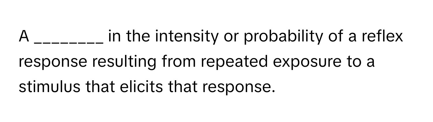 A ________ in the intensity or probability of a reflex response resulting from repeated exposure to a stimulus that elicits that response.