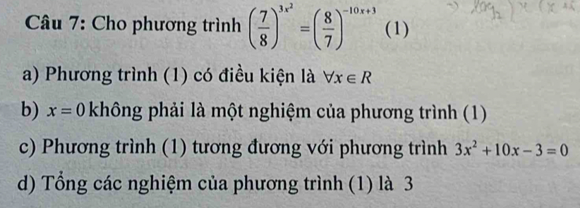 Cho phương trình ( 7/8 )^3x^2=( 8/7 )^-10x+3 (1) 
a) Phương trình (1) có điều kiện là forall x∈ R
b) x=0 không phải là một nghiệm của phương trình (1) 
c) Phương trình (1) tương đương với phương trình 3x^2+10x-3=0
d) Tổng các nghiệm của phương trình (1) là 3