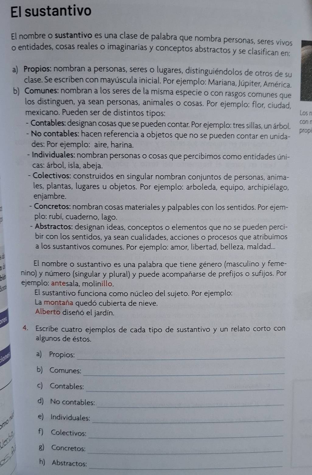 El sustantivo
El nombre o sustantivo es una clase de palabra que nombra personas, seres vivos
o entidades, cosas reales o imaginarias y conceptos abstractos y se clasifican en:
a) Propios: nombran a personas, seres o lugares, distinguiéndolos de otros de su
clase. Se escriben con mayúscula inicial. Por ejemplo: Mariana, Júpiter, América.
b) Comunes: nombran a los seres de la misma especie o con rasgos comunes que
los distinguen, ya sean personas, animales o cosas. Por ejemplo: flor, ciudad,
mexicano. Pueden ser de distintos tipos: Los n
- Contables: designan cosas que se pueden contar. Por ejemplo: tres sillas, un árbol. con n
- No contables: hacen referencia a objetos que no se pueden contar en unida- propi
des: Por ejemplo: aire, harina.
- Individuales: nombran personas o cosas que percibimos como entidades úni-
cas: árbol, isla, abeja.
- Colectivos: construidos en singular nombran conjuntos de personas, anima-
les, plantas, lugares u objetos. Por ejemplo: arboleda, equipo, archipiélago,
enjambre.
- Concretos: nombran cosas materiales y palpables con los sentidos. Por ejem-
plo: rubí, cuaderno, lago.
- Abstractos: designan ideas, conceptos o elementos que no se pueden perci-
bir con los sentidos, ya sean cualidades, acciones o procesos que atribuimos
a los sustantivos comunes. Por ejemplo: amor, libertad, belleza, maldad...
  
10 El nombre o sustantivo es una palabra que tiene género (masculino y feme-
his
nino) y número (singular y plural) y puede acompañarse de prefijos o sufijos. Por
lor ejemplo: antesala, molinillo.
El sustantivo funciona como núcleo del sujeto. Por ejemplo:
La montaña quedó cubierta de nieve.
Alberto diseñó el jardín.
4. Escribe cuatro ejemplos de cada tipo de sustantivo y un relato corto con
algunos de éstos.
a) Propios:_
b) Comunes:_
c) Contables:_
d) No contables:_
mo n e) Individuales:_
krbo f) Colectivos:_
g) Concretos:_
_
h) Abstractos: