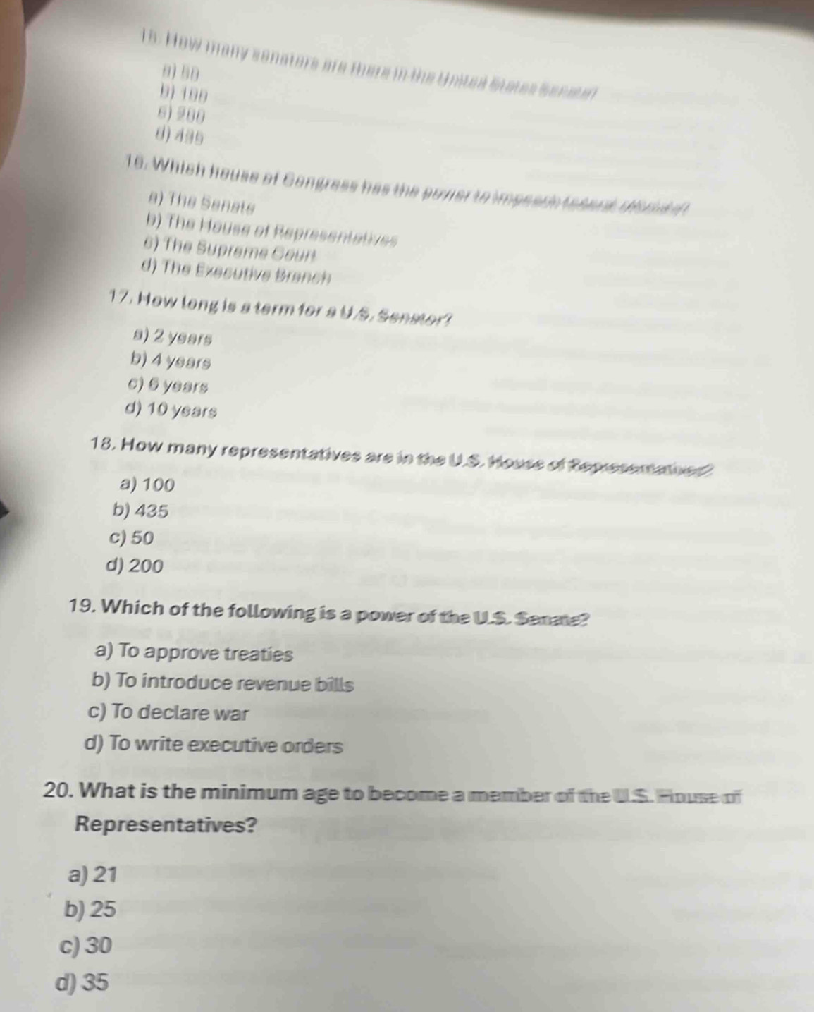 How many senators are there in the Unites States Senater
8) 58
b) 100
6) 280
8) 495
16. Which house of Gongress has the sover to impsach tesent dond d
a) The Senats
b) The House of Representatives
6) The Supreme Coun
d) The Exesutive Branch
17. How long is a term for a U.S. Senator?
s) 2 years
b) 4 years
c) 6 years
d) 10 years
18. How many representatives are in the U.S. House of Representatned?
a) 100
b) 435
c) 50
d) 200
19. Which of the following is a power of the U.S. Senae?
a) To approve treaties
b) To introduce revenue bills
c) To declare war
d) To write executive orders
20. What is the minimum age to become a member of the U.S. House of
Representatives?
a) 21
b) 25
c) 30
d) 35