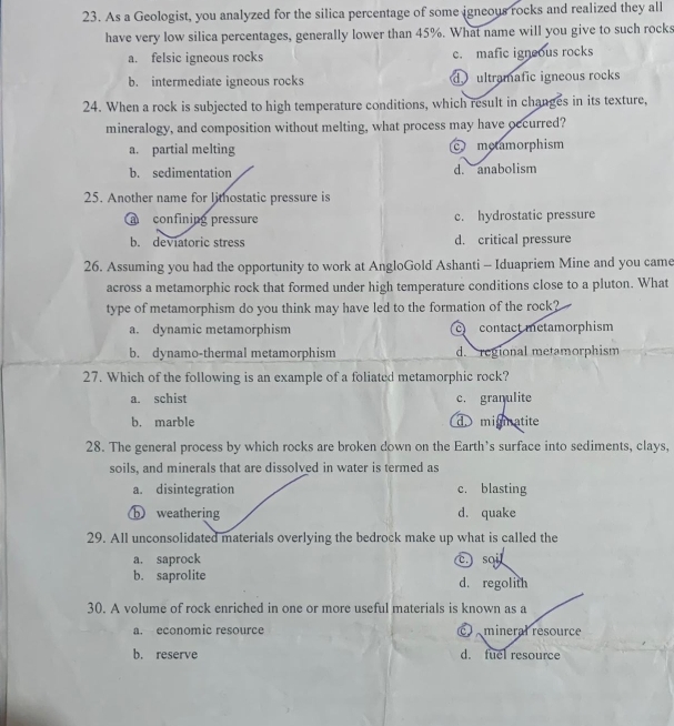 As a Geologist, you analyzed for the silica percentage of some igneous rocks and realized they all
have very low silica percentages, generally lower than 45%. What name will you give to such rocks
a. felsic igneous rocks c. mafic igneous rocks
b. intermediate igneous rocks d ultramafic igneous rocks
24. When a rock is subjected to high temperature conditions, which result in changes in its texture,
mineralogy, and composition without melting, what process may have occurred?
a. partial melting c motamorphism
b. sedimentation d. anabolism
25. Another name for lithostatic pressure is
confining pressure c. hydrostatic pressure
b. deviatoric stress d. critical pressure
26. Assuming you had the opportunity to work at AngloGold Ashanti - Iduapriem Mine and you came
across a metamorphic rock that formed under high temperature conditions close to a pluton. What
type of metamorphism do you think may have led to the formation of the rock?
a. dynamic metamorphism c contact metamorphism
b. dynamo-thermal metamorphism d. regional metamorphism
27. Which of the following is an example of a foliated metamorphic rock?
a. schist c. granulite
b. marble d migmnatite
28. The general process by which rocks are broken down on the Earth's surface into sediments, clays,
soils, and minerals that are dissolved in water is termed as
a. disintegration c. blasting
ⓑ weathering d. quake
29. All unconsolidated materials overlying the bedrock make up what is called the
a. saprock C sai
b. saprolite d. regolith
30. A volume of rock enriched in one or more useful materials is known as a
a. economic resource c mineral resource
b. reserve d. fuel resource