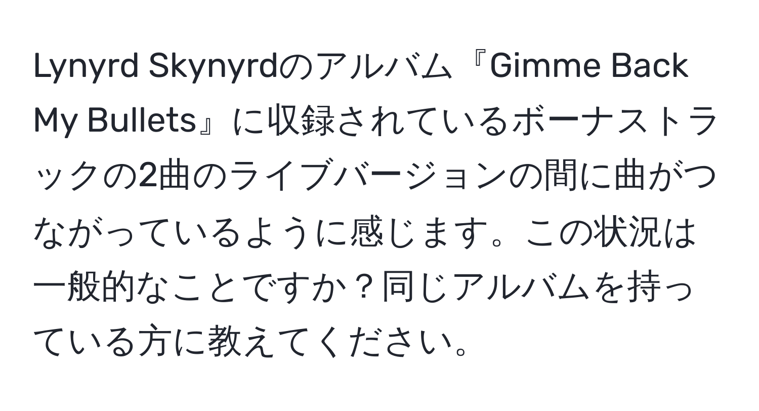 Lynyrd Skynyrdのアルバム『Gimme Back My Bullets』に収録されているボーナストラックの2曲のライブバージョンの間に曲がつながっているように感じます。この状況は一般的なことですか？同じアルバムを持っている方に教えてください。