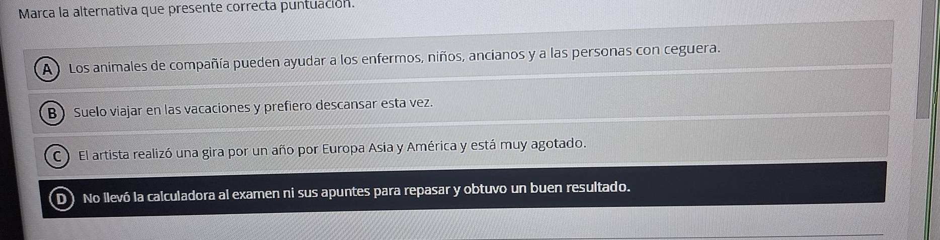 Marca la alternativa que presente correcta puntuación.
A ) Los animales de compañía pueden ayudar a los enfermos, niños, ancianos y a las personas con ceguera.
B Suelo viajar en las vacaciones y prefiero descansar esta vez.
C El artista realizó una gira por un año por Europa Asia y América y está muy agotado.
D) No llevó la calculadora al examen ni sus apuntes para repasar y obtuvo un buen resultado.