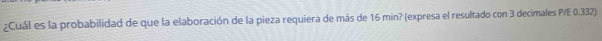 ¿Cuál es la probabilidad de que la elaboración de la pieza requiera de más de 16 min? (expresa el resultado con 3 decimales P/E 0.332)