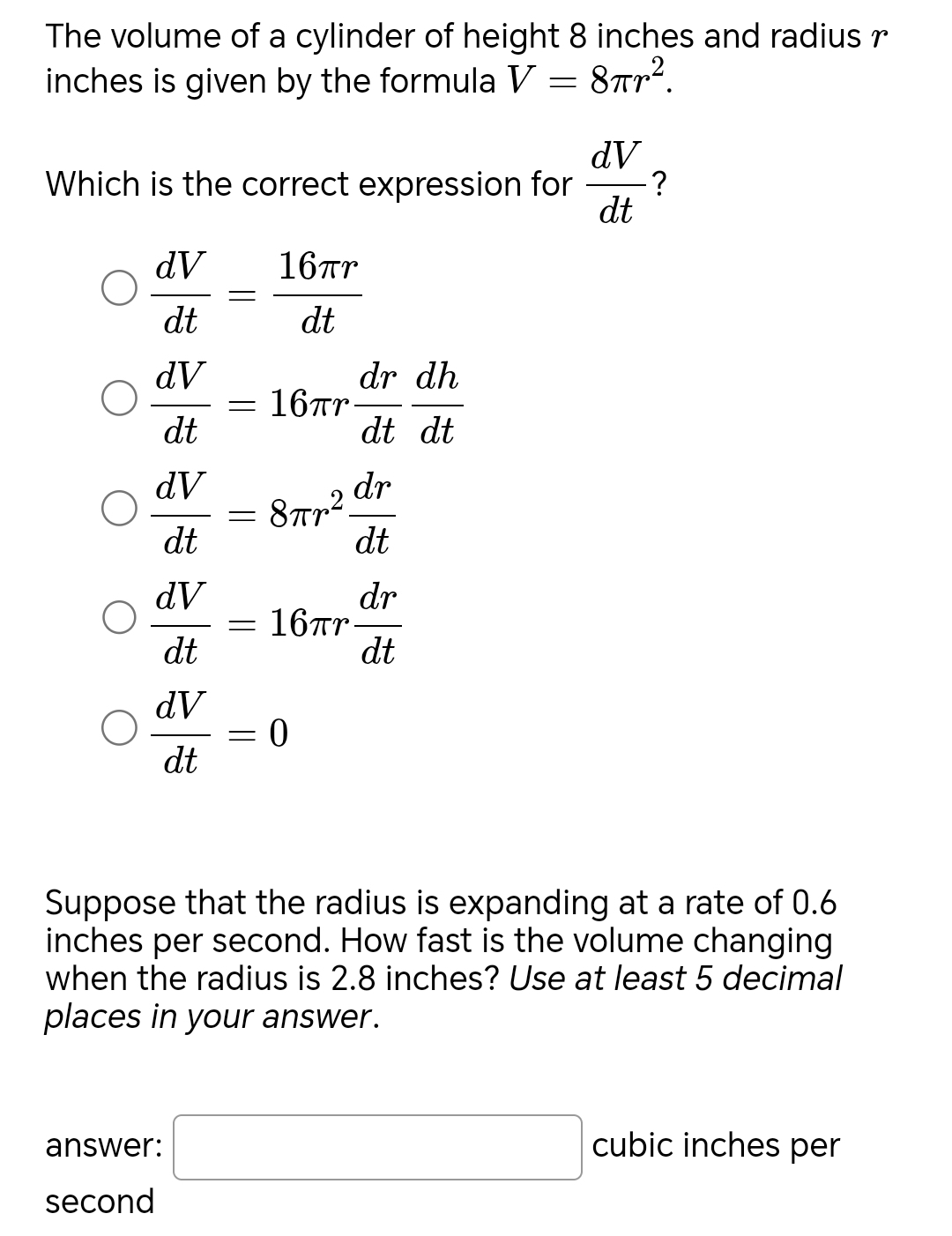 The volume of a cylinder of height 8 inches and radius r
inches is given by the formula V=8π r^2. 
Which is the correct expression for  dV/dt  ?
 dV/dt = 16π r/dt 
 dV/dt =16π r dr/dt  dh/dt 
 dV/dt =8π r^2 dr/dt 
 dV/dt =16π r dr/dt 
 dV/dt =0
Suppose that the radius is expanding at a rate of 0.6
inches per second. How fast is the volume changing
when the radius is 2.8 inches? Use at least 5 decimal
places in your answer.
answer: □ cubic inches per
second