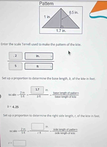 Pattern 
Enter the scale Terrell used to make the pattern of the kite. 
. 2 in. 
_  
overline  
5 □  f □ 
Set up a proportion to determine the base length, b, of the kite in feet.
scale- 2in/5ft = □ in/bft - baselerofhofpatiorn/baselerofhofkite 
b=4.25
Set up a proportion to determine the right side length, r, of the kite in feet.
scale- 2in/5ft = □ in/rft - sidelerginofpattern/subleromofkite 
r=□